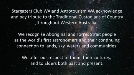 respect Stargazers Club WA and Astrotourism WA acknowledge and pay tribute to the Traditional Custodians of Country throughout Western Australia. We recognise Aboriginal and Torres Strait people as the world's first astronomers and their continuing connection to lands, sky, waters and communities. We offer our respect to them, their cultures, and to Elders both past and present.
