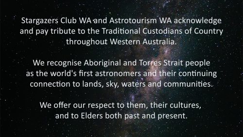 Stargazers Club WA and Astrotourism WA acknowledge and pay tribute to the Traditional Custodians of Country throughout Western Australia. We recognise Aboriginal and Torres Strait people as the world's first astronomers and their continuing connection to lands, sky, waters and communities. We offer our respect to them, their cultures, and to Elders both past and present.